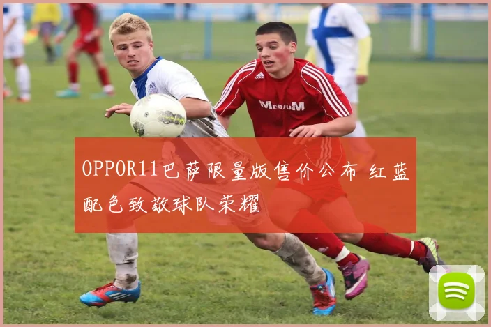 OPPOR11巴萨限量版售价公布 红蓝配色致敬球队荣耀