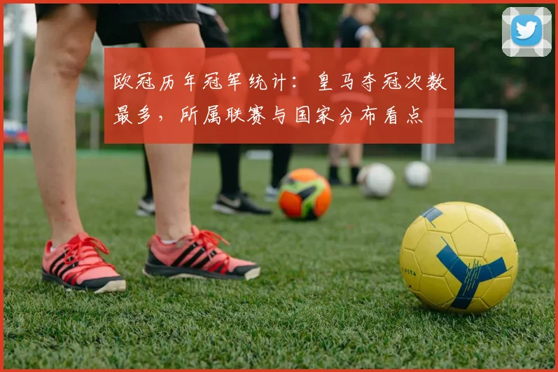 欧冠历年冠军统计：皇马夺冠次数最多，所属联赛与国家分布看点