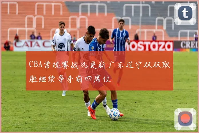 CBA常规赛战况更新广东辽宁双双取胜继续争夺前四席位