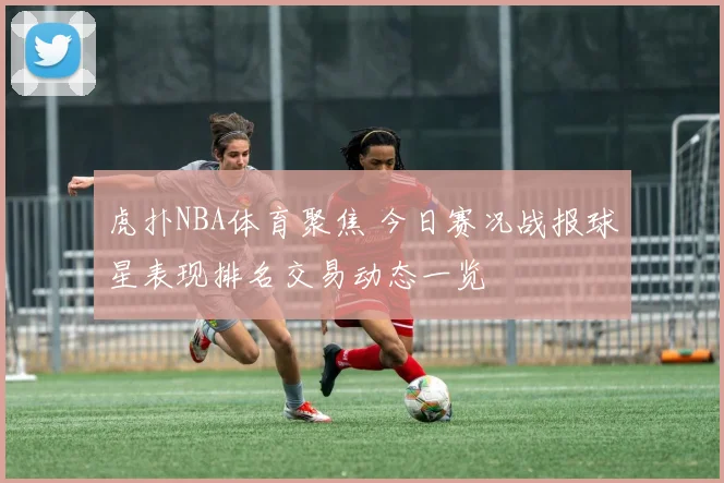 虎扑NBA体育聚焦 今日赛况战报球星表现排名交易动态一览
