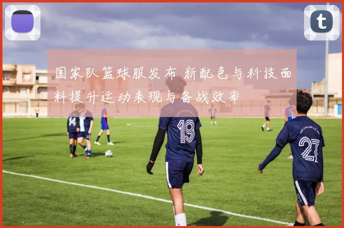 国家队篮球服发布 新配色与科技面料提升运动表现与备战效率