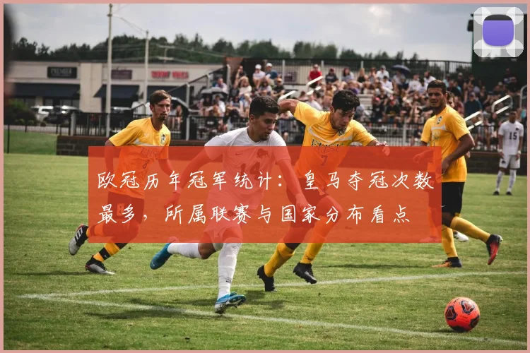 欧冠历年冠军统计：皇马夺冠次数最多，所属联赛与国家分布看点