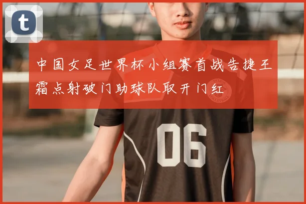 中国女足世界杯小组赛首战告捷王霜点射破门助球队取开门红