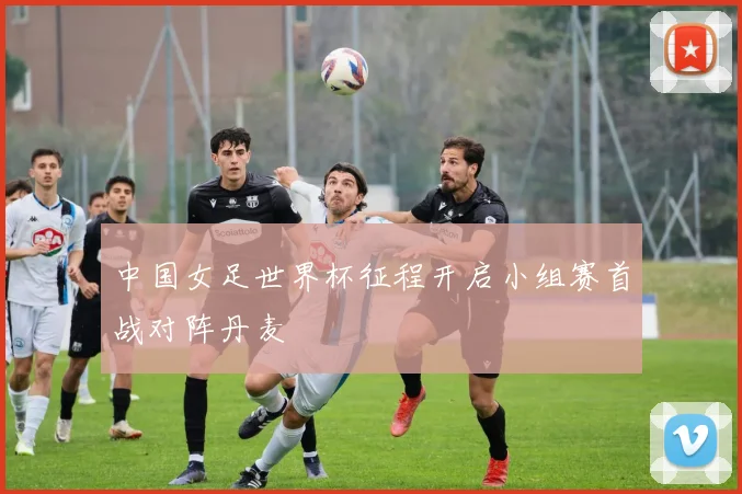 中国女足世界杯征程开启小组赛首战对阵丹麦
