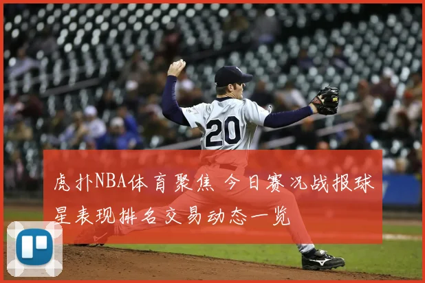 虎扑NBA体育聚焦 今日赛况战报球星表现排名交易动态一览