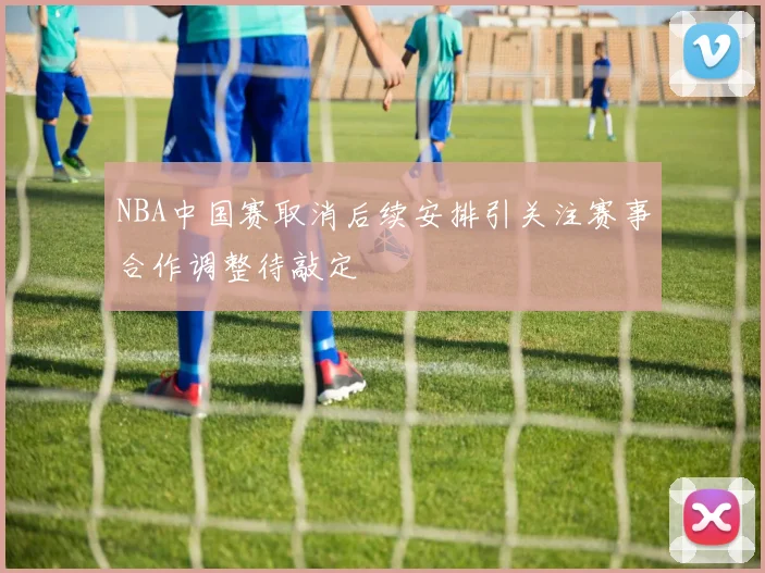NBA中国赛取消后续安排引关注赛事合作调整待敲定