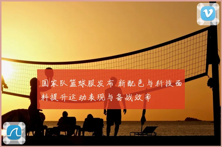 国家队篮球服发布 新配色与科技面料提升运动表现与备战效率