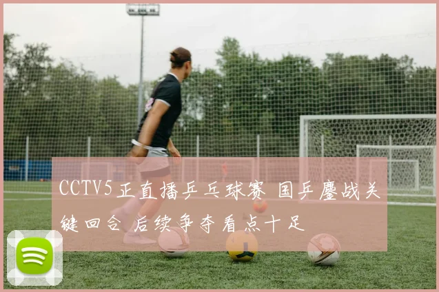 CCTV5正直播乒乓球赛 国乒鏖战关键回合 后续争夺看点十足