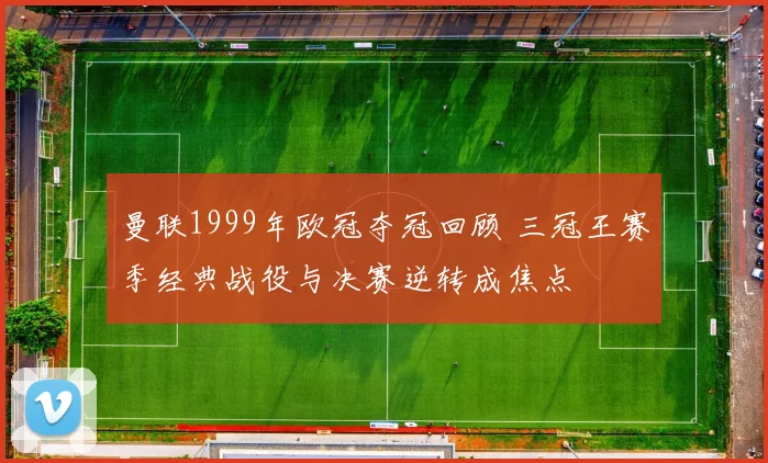 曼联1999年欧冠夺冠回顾 三冠王赛季经典战役与决赛逆转成焦点