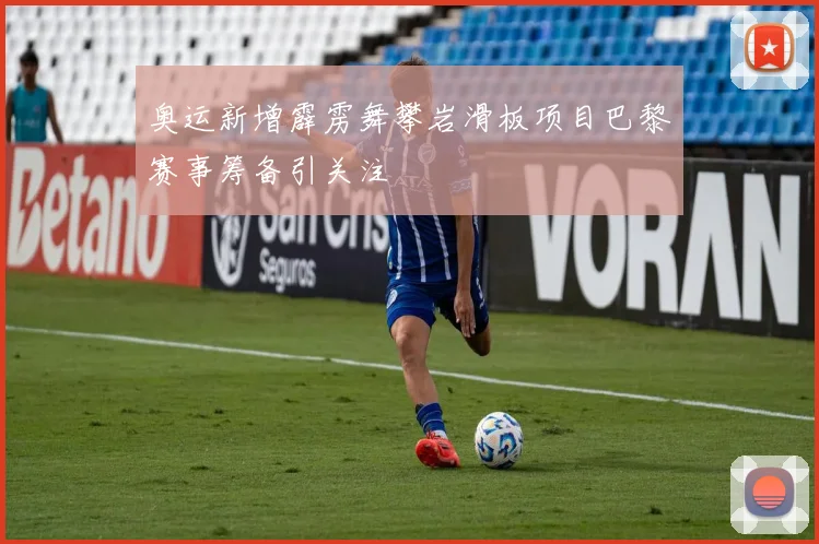 奥运新增霹雳舞攀岩滑板项目巴黎赛事筹备引关注