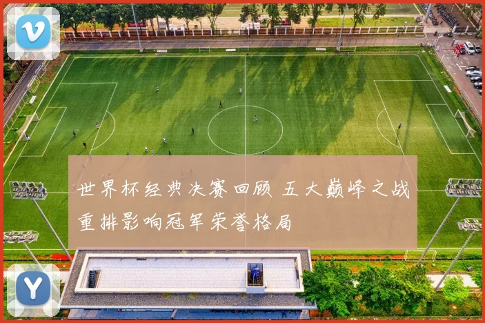 世界杯经典决赛回顾 五大巅峰之战重排影响冠军荣誉格局