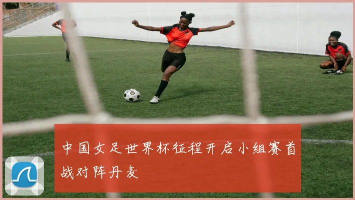 中国女足世界杯征程开启小组赛首战对阵丹麦