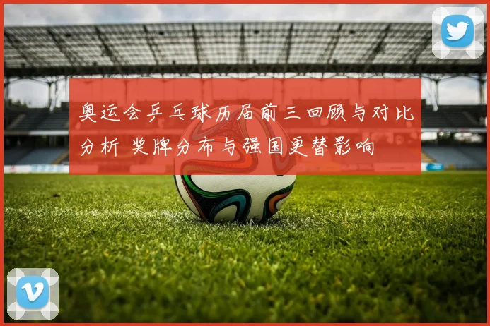 奥运会乒乓球历届前三回顾与对比分析 奖牌分布与强国更替影响