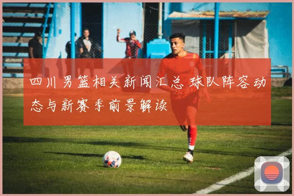 四川男篮相关新闻汇总 球队阵容动态与新赛季前景解读