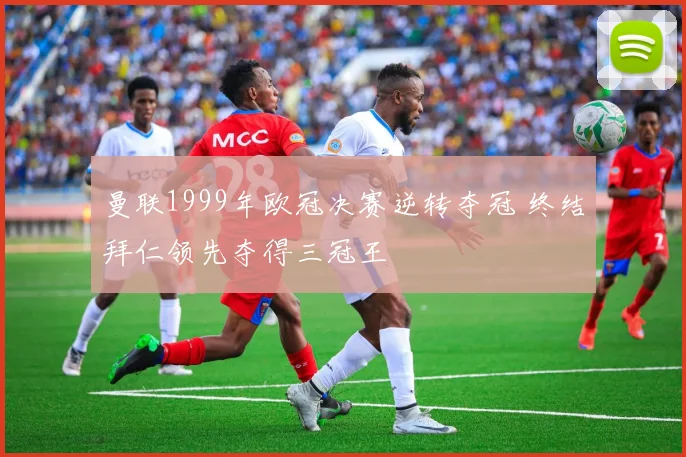 曼联1999年欧冠决赛逆转夺冠 终结拜仁领先夺得三冠王