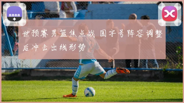 世预赛男篮焦点战 国字号阵容调整后冲击出线形势