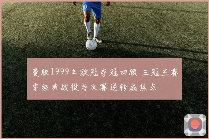 曼联1999年欧冠夺冠回顾 三冠王赛季经典战役与决赛逆转成焦点