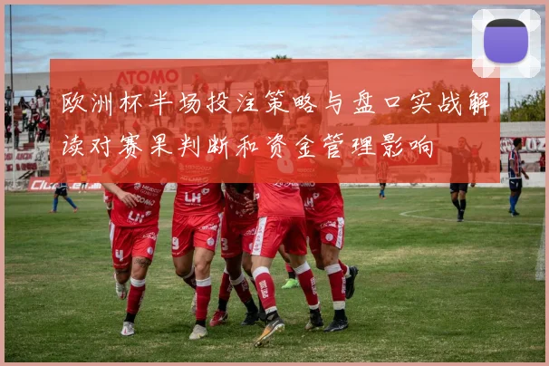 欧洲杯半场投注策略与盘口实战解读对赛果判断和资金管理影响