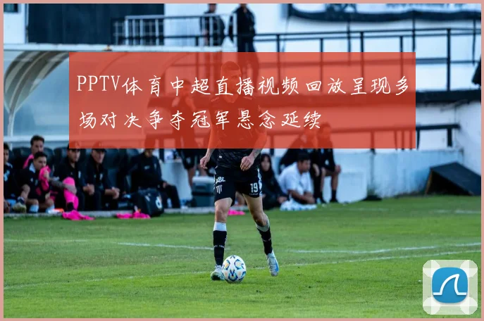 PPTV体育中超直播视频回放呈现多场对决争夺冠军悬念延续