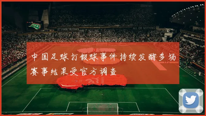 中国足球打假球事件持续发酵多场赛事结果受官方调查